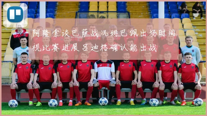 阿隆索谈巴萨战况姆巴佩出场时间视比赛进展吕迪格确认能出战