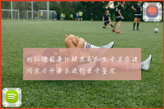 利拉德前妻怀疑其有私生子正在追问女方并要求进行亲子鉴定