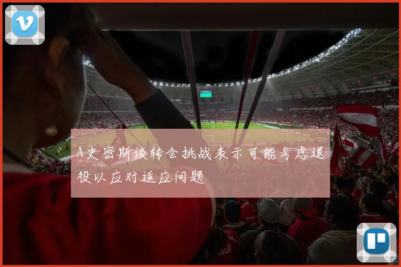 A史密斯谈转会挑战表示可能考虑退役以应对适应问题