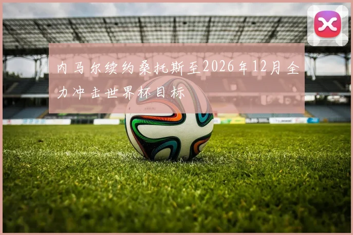 内马尔续约桑托斯至2026年12月全力冲击世界杯目标