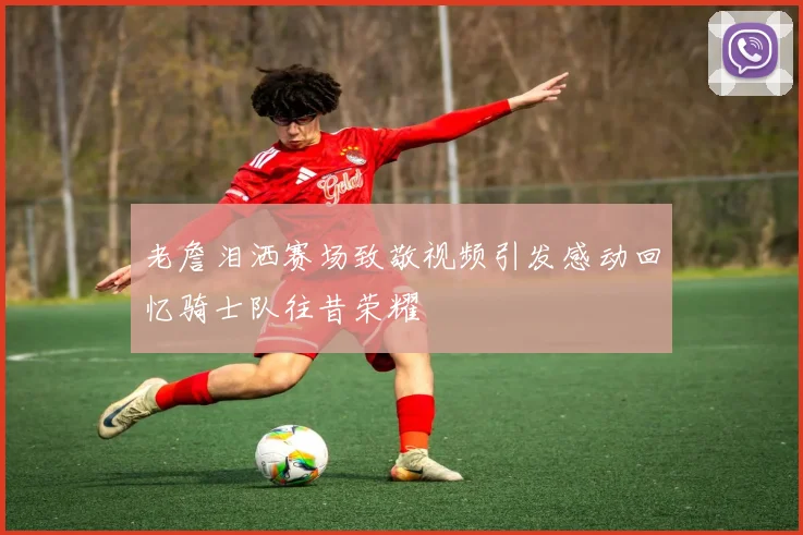 老詹泪洒赛场致敬视频引发感动回忆骑士队往昔荣耀