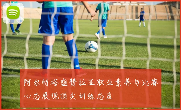阿尔特塔盛赞拉亚职业素养与比赛心态展现顶尖训练态度