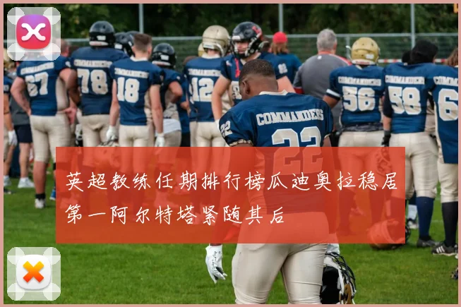 英超教练任期排行榜瓜迪奥拉稳居第一阿尔特塔紧随其后