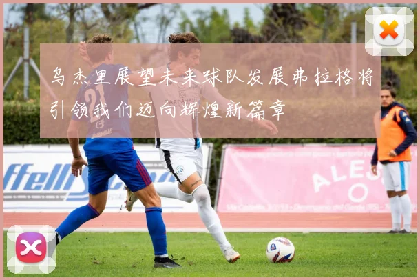 乌杰里展望未来球队发展弗拉格将引领我们迈向辉煌新篇章