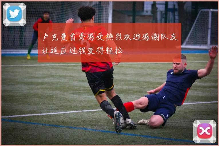 卢克曼首秀感受热烈欢迎感谢队友让适应过程变得轻松