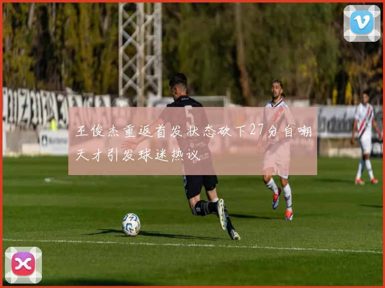 王俊杰重返首发状态砍下27分自嘲天才引发球迷热议