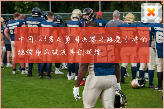 中国U23男足勇闯决赛之路愿小将们继续乘风破浪再创辉煌