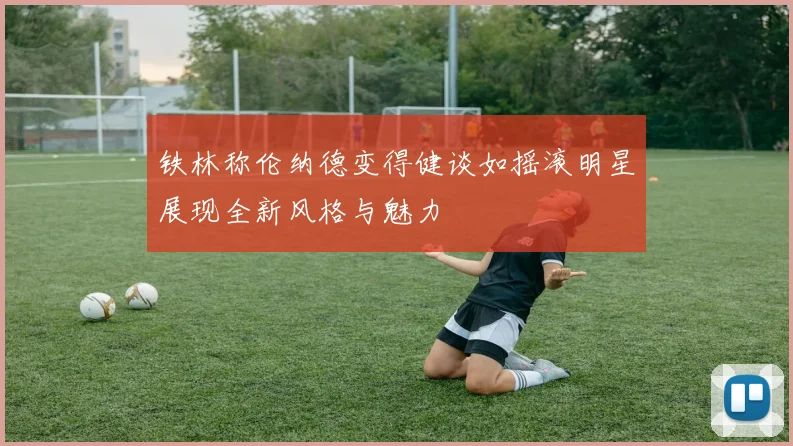 铁林称伦纳德变得健谈如摇滚明星展现全新风格与魅力