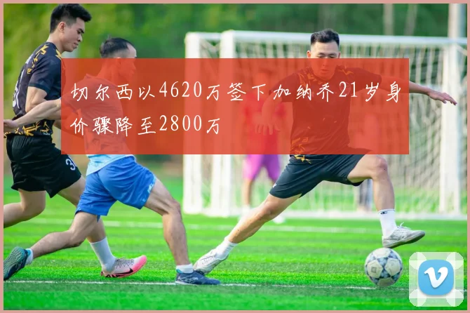 切尔西以4620万签下加纳乔21岁身价骤降至2800万